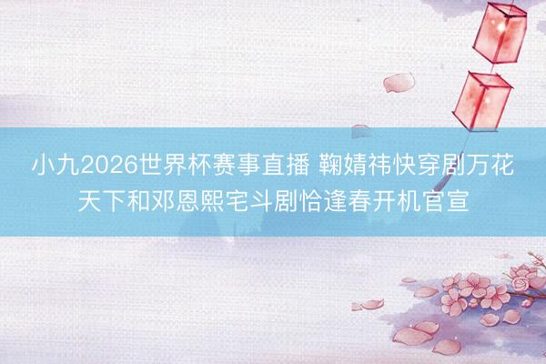 小九2026世界杯赛事直播 鞠婧祎快穿剧万花天下和邓恩熙宅斗剧恰逢春开机官宣