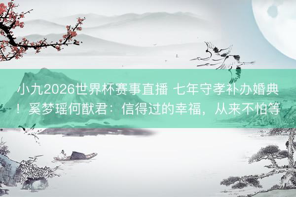 小九2026世界杯赛事直播 七年守孝补办婚典!奚梦瑶何猷君:信得过的幸福,从来不怕等
