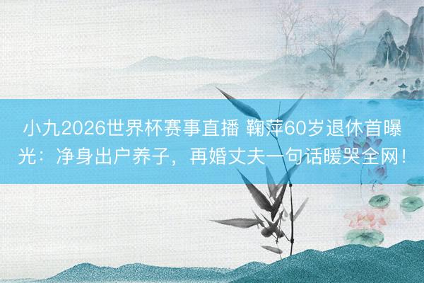 小九2026世界杯赛事直播 鞠萍60岁退休首曝光:净身出户养子,再婚丈夫一句话暖哭全网!