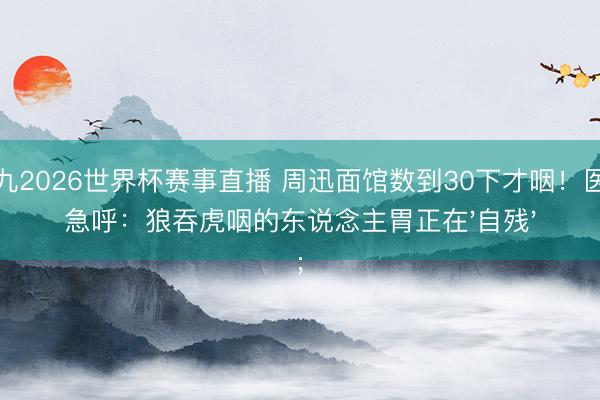 小九2026世界杯赛事直播 周迅面馆数到30下才咽！医师急呼：狼吞虎咽的东说念主胃正在'自残'