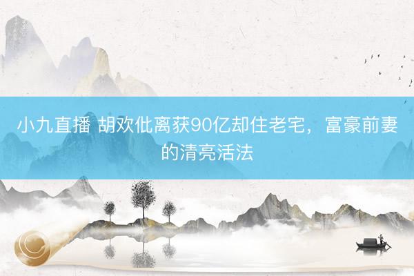 小九直播 胡欢仳离获90亿却住老宅，富豪前妻的清亮活法