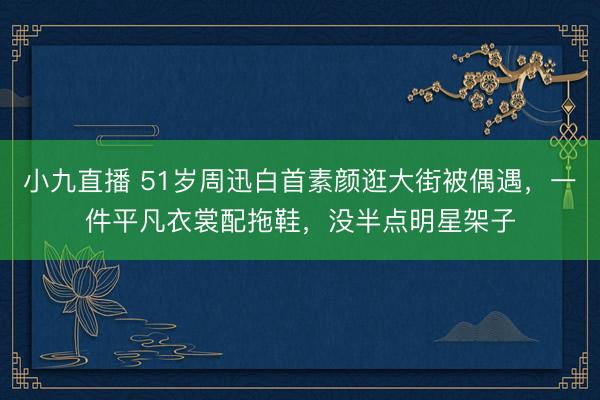 小九直播 51岁周迅白首素颜逛大街被偶遇，一件平凡衣裳配拖鞋，没半点明星架子