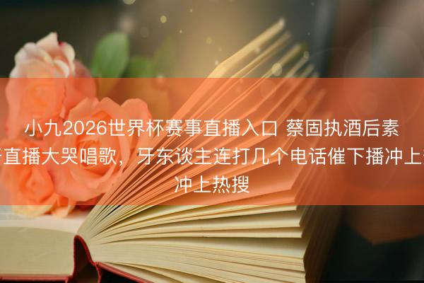 小九2026世界杯赛事直播入口 蔡固执酒后素颜开直播大哭唱歌，牙东谈主连打几个电话催下播冲上热搜