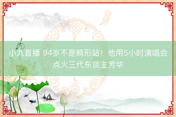 小九直播 94岁不是畸形站!他用5小时演唱会点火三代东谈主芳华
