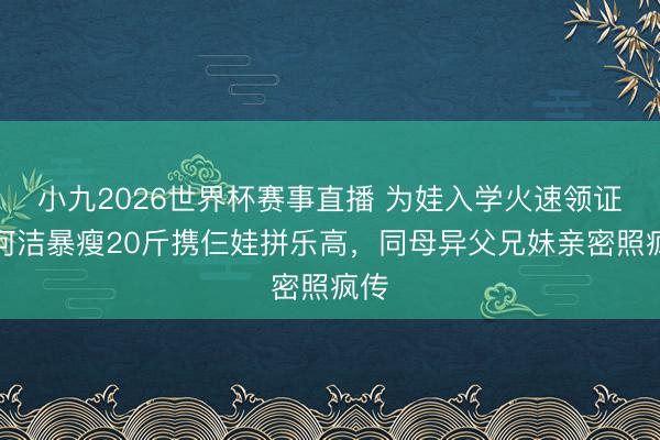 小九2026世界杯赛事直播 为娃入学火速领证！何洁暴瘦20斤携仨娃拼乐高，同母异父兄妹亲密照疯传