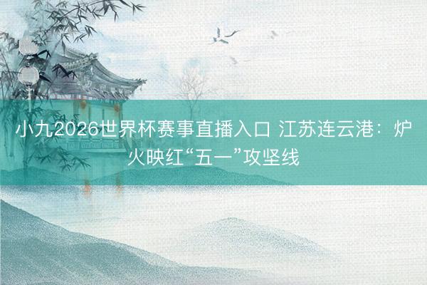 小九2026世界杯赛事直播入口 江苏连云港：炉火映红“五一”攻坚线