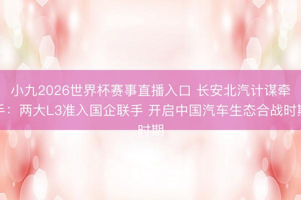 小九2026世界杯赛事直播入口 长安北汽计谋牵手：两大L3准入国企联手 开启中国汽车生态合战时期
