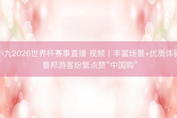 小九2026世界杯赛事直播 视频｜丰富场景+优质体验 番邦游客纷繁点赞“中国购”