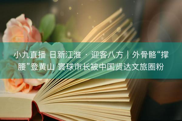 小九直播 日新江淮 · 迎客八方｜外骨骼“撑腰”登黄山 寰球市长被中国贤达文旅圈粉