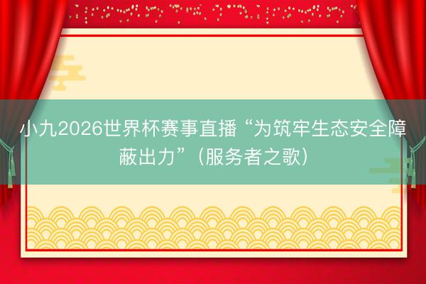 小九2026世界杯赛事直播 “为筑牢生态安全障蔽出力”（服务者之歌）
