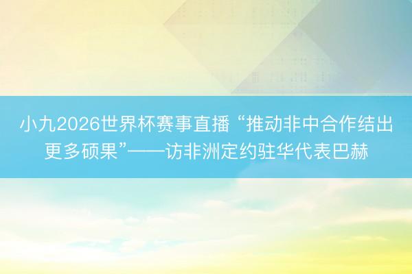 小九2026世界杯赛事直播 “推动非中合作结出更多硕果”——访非洲定约驻华代表巴赫