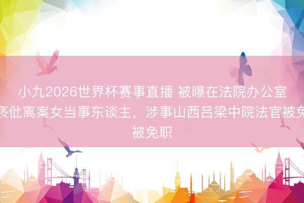 小九2026世界杯赛事直播 被曝在法院办公室猥亵仳离案女当事东谈主，涉事山西吕梁中院法官被免职