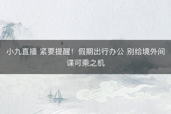 小九直播 紧要提醒！假期出行办公 别给境外间谍可乘之机