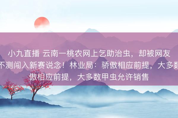 小九直播 云南一桃农网上乞助治虫,却被网友反劝“卖虫”,不测闯入新赛说念!林业局:骄傲相应前提,大多数甲虫允许销售