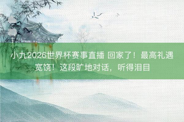 小九2026世界杯赛事直播 回家了！最高礼遇宽饶！这段旷地对话，听得泪目
