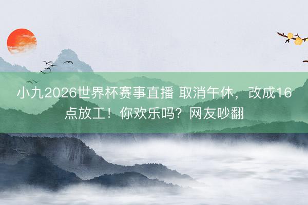 小九2026世界杯赛事直播 取消午休，改成16点放工！你欢乐吗？网友吵翻