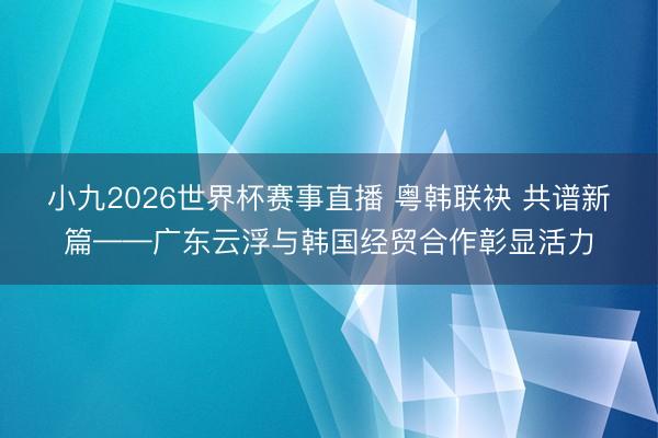 小九2026世界杯赛事直播 粤韩联袂 共谱新篇——广东云浮与韩国经贸合作彰显活力