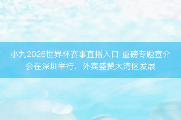 小九2026世界杯赛事直播入口 重磅专题宣介会在深圳举行，外宾盛赞大湾区发展