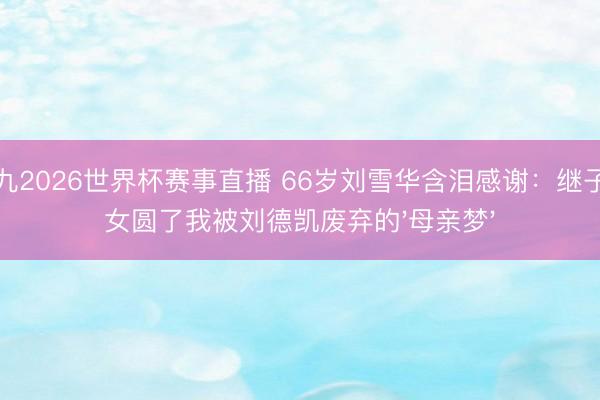 小九2026世界杯赛事直播 66岁刘雪华含泪感谢：继子继女圆了我被刘德凯废弃的'母亲梦'