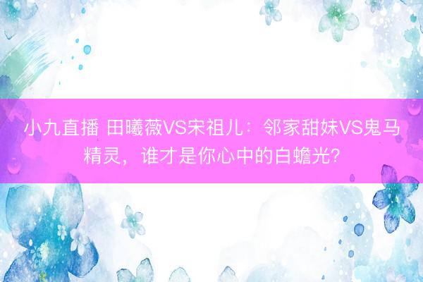 小九直播 田曦薇VS宋祖儿：邻家甜妹VS鬼马精灵，谁才是你心中的白蟾光？