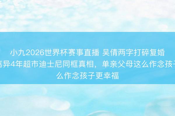 小九2026世界杯赛事直播 吴倩两字打碎复婚坏话！离异4年超市迪士尼同框真相，单亲父母这么作念孩子更幸福