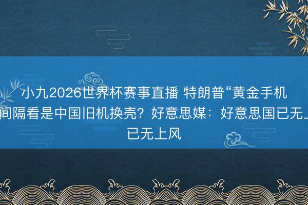小九2026世界杯赛事直播 特朗普“黄金手机”,间隔看是中国旧机换壳?好意思媒:好意思国已无上风