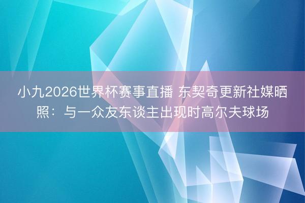 小九2026世界杯赛事直播 东契奇更新社媒晒照:与一众友东谈主出现时高尔夫球场