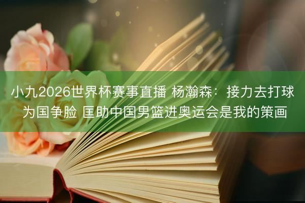 小九2026世界杯赛事直播 杨瀚森:接力去打球 为国争脸 匡助中国男篮进奥运会是我的策画