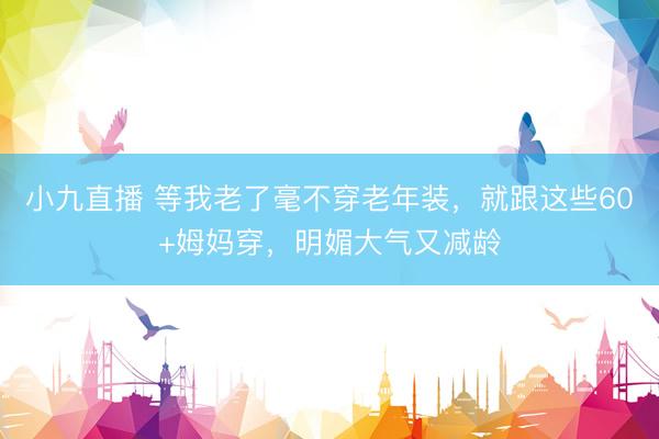 小九直播 等我老了毫不穿老年装，就跟这些60+姆妈穿，明媚大气又减龄